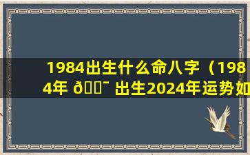 1984出生什么命八字（1984年 🐯 出生2024年运势如何）